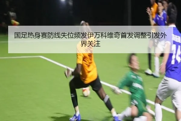 国足热身赛防线失位频发伊万科维奇首发调整引发外界关注