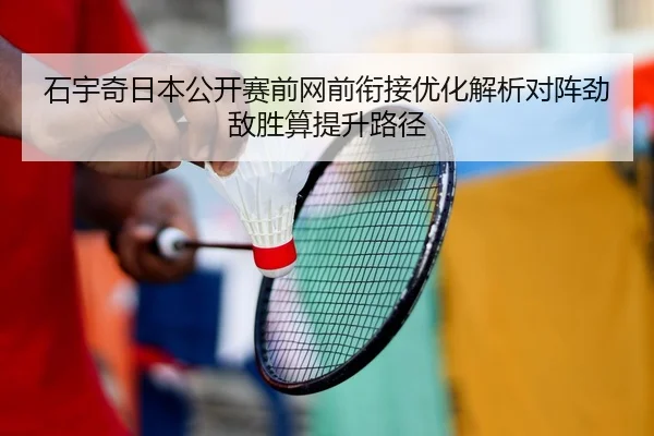 石宇奇日本公开赛前网前衔接优化解析对阵劲敌胜算提升路径