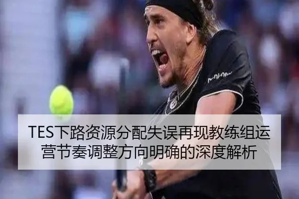 TES下路资源分配失误再现教练组运营节奏调整方向明确的深度解析